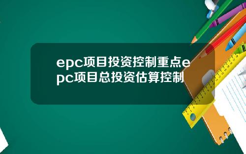 epc项目投资控制重点epc项目总投资估算控制