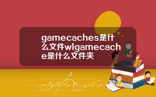 gamecaches是什么文件wlgamecache是什么文件夹