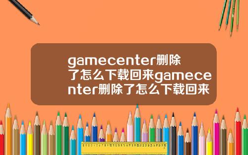 gamecenter删除了怎么下载回来gamecenter删除了怎么下载回来