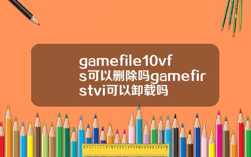 gamefile10vfs可以删除吗gamefirstvi可以卸载吗