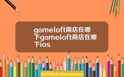 gameloft商店在哪下gameloft商店在哪下ios