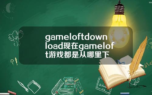 gameloftdownload现在gameloft游戏都是从哪里下