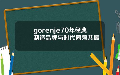 gorenje70年经典制造品牌与时代同频共振