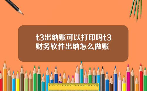 t3出纳账可以打印吗t3财务软件出纳怎么做账