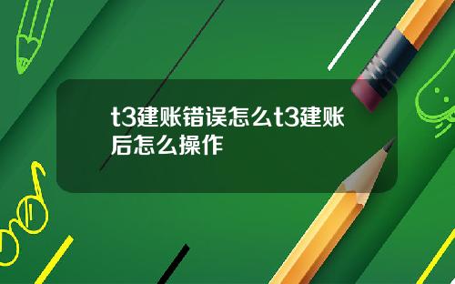 t3建账错误怎么t3建账后怎么操作