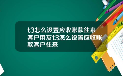 t3怎么设置应收账款往来客户用友t3怎么设置应收账款客户往来