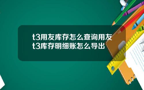 t3用友库存怎么查询用友t3库存明细账怎么导出