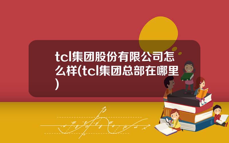 tcl集团股份有限公司怎么样(tcl集团总部在哪里)