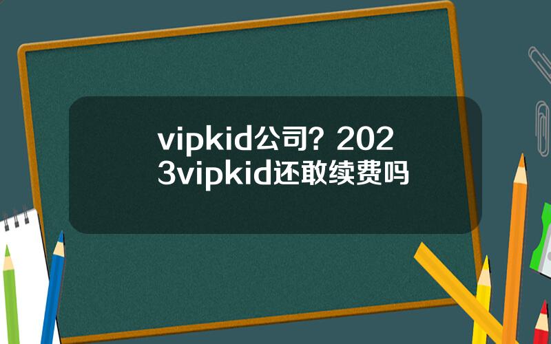 vipkid公司？2023vipkid还敢续费吗