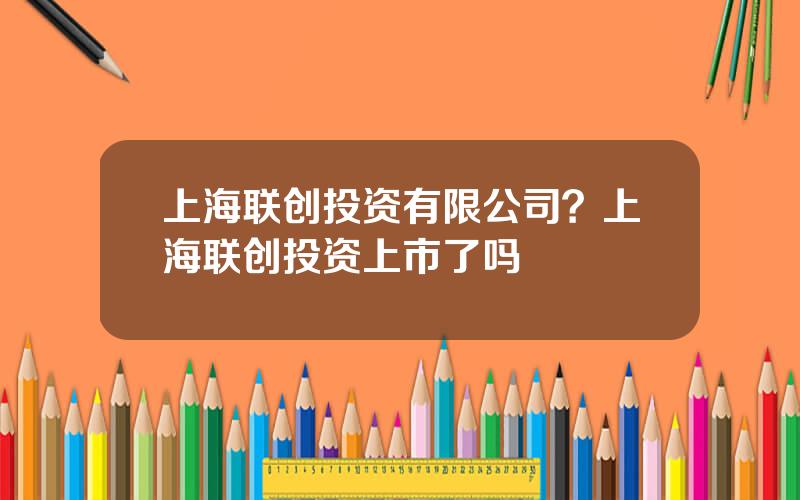 上海联创投资有限公司？上海联创投资上市了吗