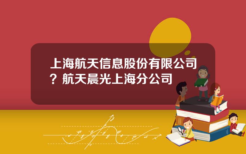 上海航天信息股份有限公司？航天晨光上海分公司