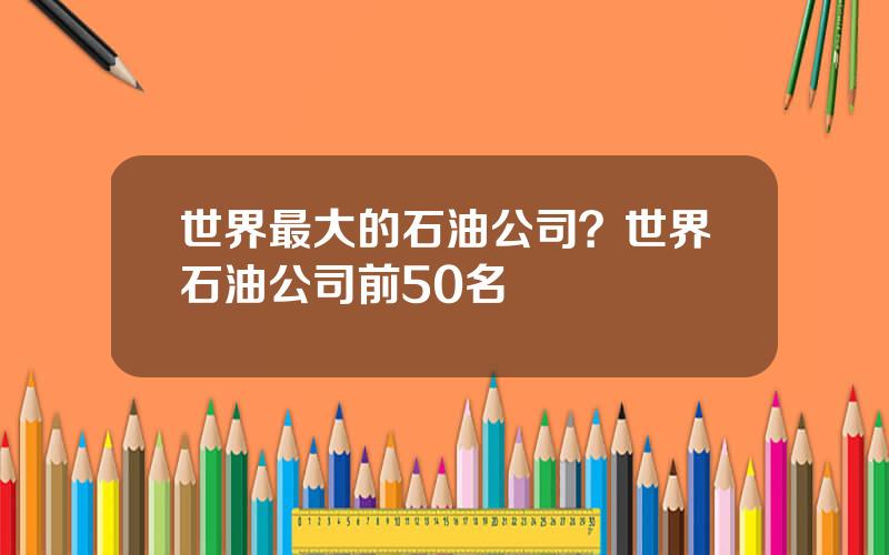 世界最大的石油公司？世界石油公司前50名