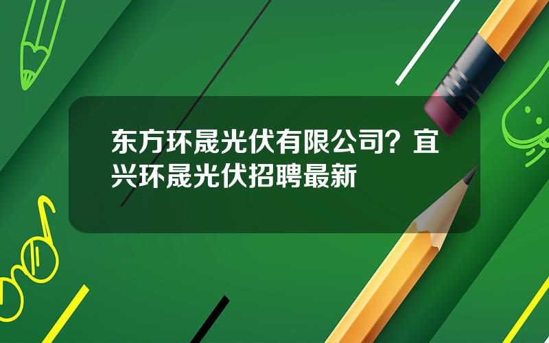 东方环晟光伏有限公司？宜兴环晟光伏招聘最新