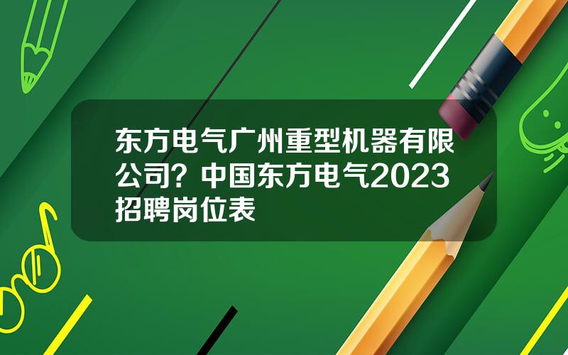 东方电气广州重型机器有限公司？中国东方电气2023招聘岗位表