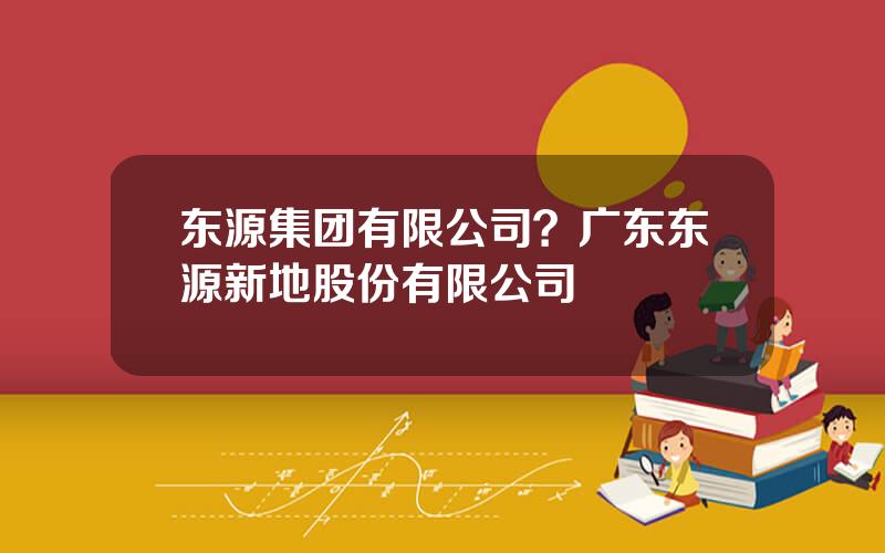 东源集团有限公司？广东东源新地股份有限公司