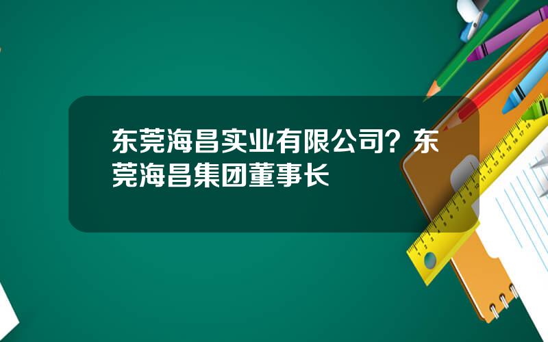 东莞海昌实业有限公司？东莞海昌集团董事长