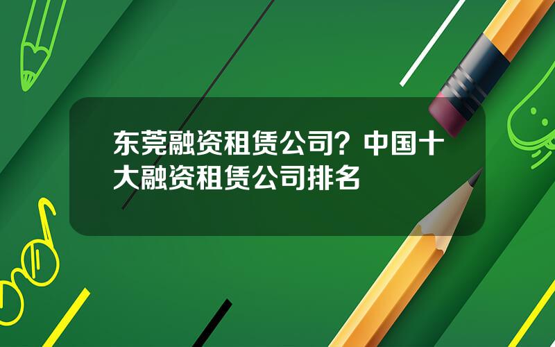 东莞融资租赁公司？中国十大融资租赁公司排名