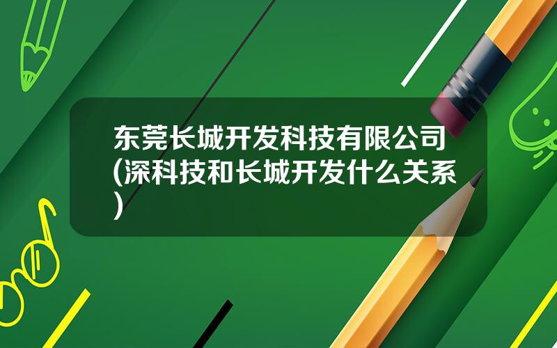 东莞长城开发科技有限公司(深科技和长城开发什么关系)