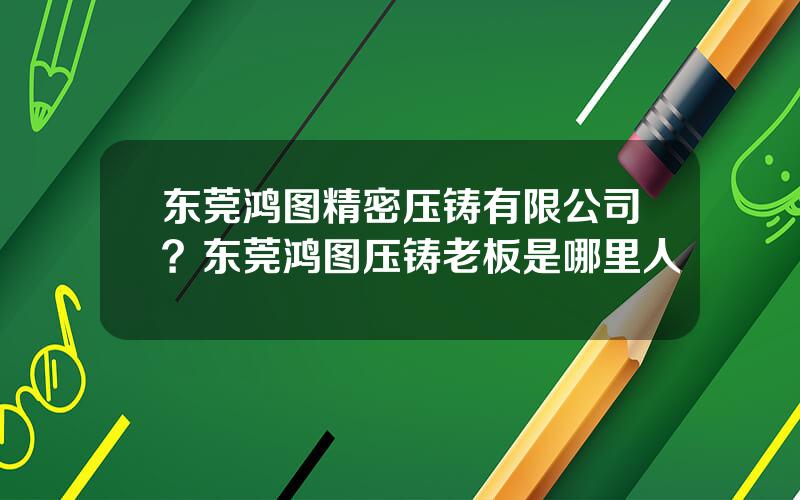 东莞鸿图精密压铸有限公司？东莞鸿图压铸老板是哪里人