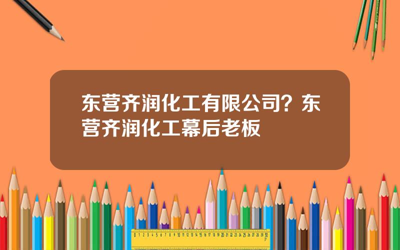 东营齐润化工有限公司？东营齐润化工幕后老板