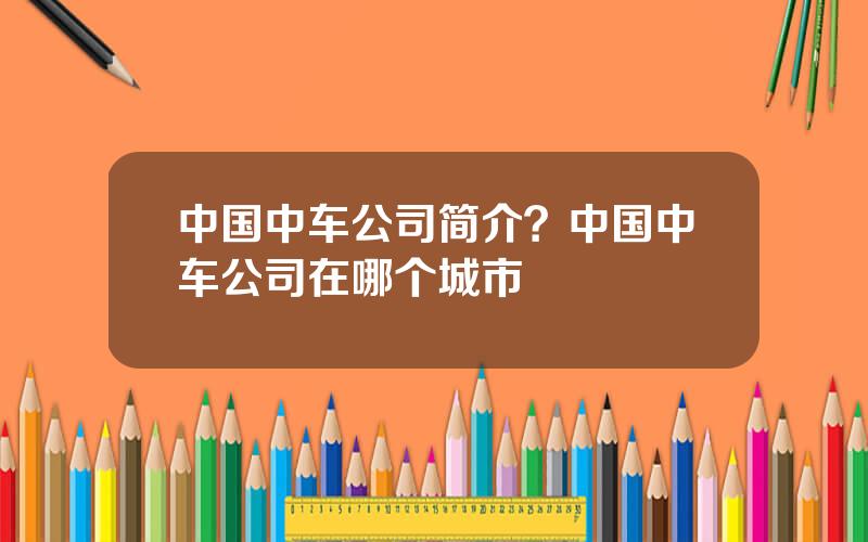 中国中车公司简介？中国中车公司在哪个城市