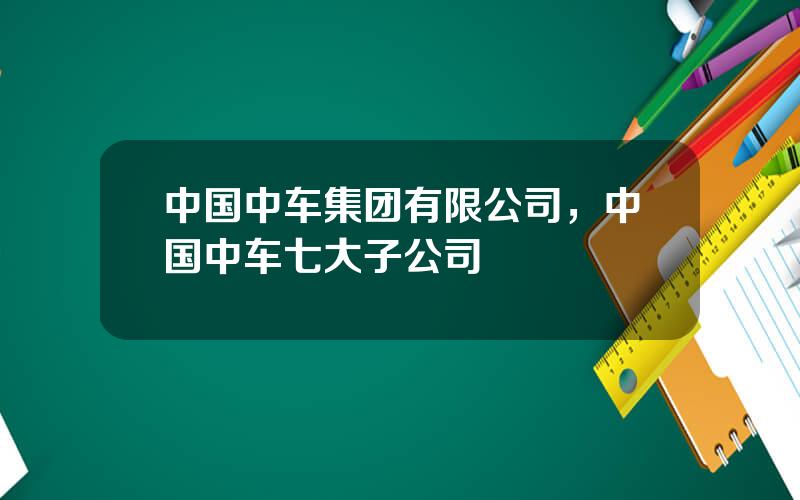 中国中车集团有限公司，中国中车七大子公司