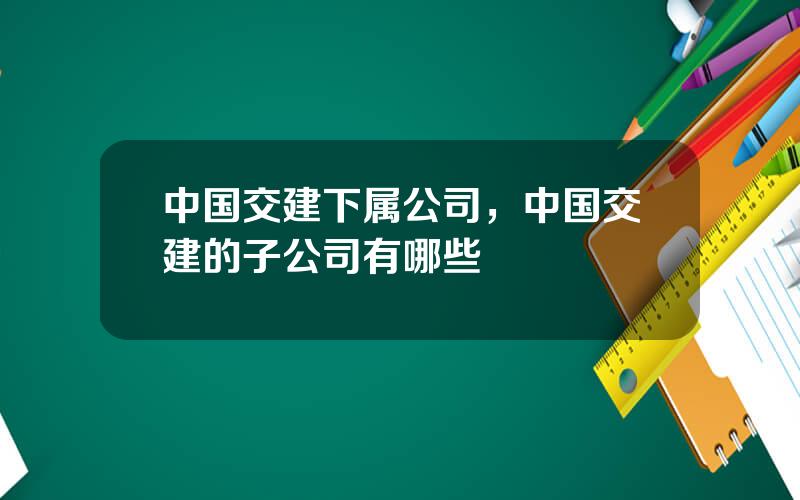 中国交建下属公司，中国交建的子公司有哪些