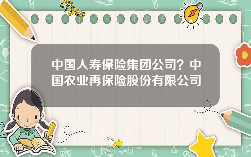 中国人寿保险集团公司？中国农业再保险股份有限公司