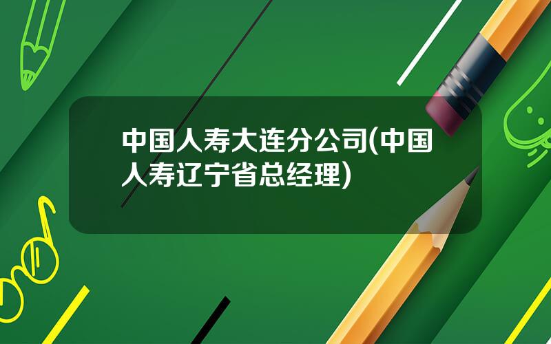 中国人寿大连分公司(中国人寿辽宁省总经理)