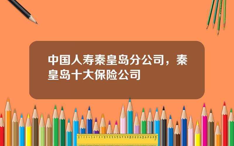 中国人寿秦皇岛分公司，秦皇岛十大保险公司