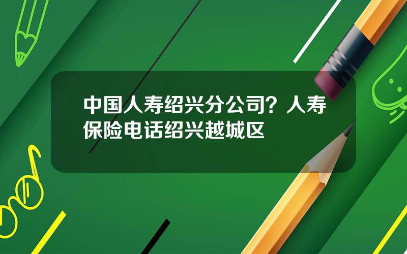 中国人寿绍兴分公司？人寿保险电话绍兴越城区