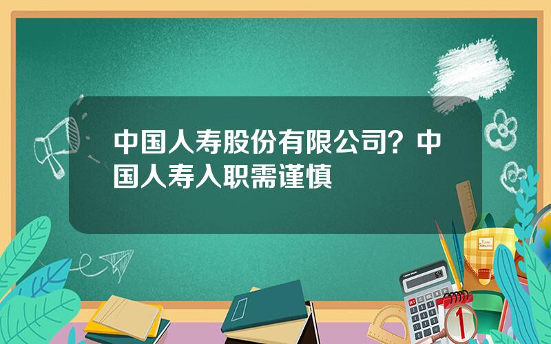 中国人寿股份有限公司？中国人寿入职需谨慎