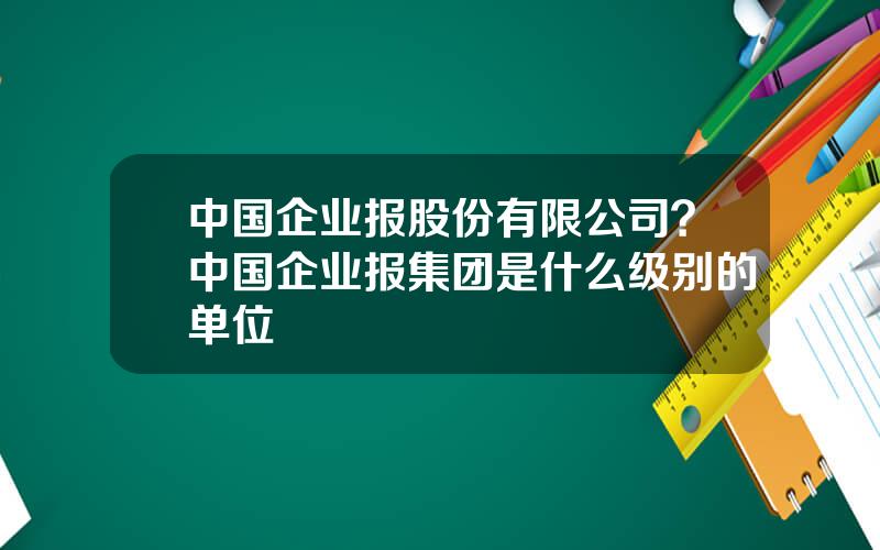 中国企业报股份有限公司？中国企业报集团是什么级别的单位