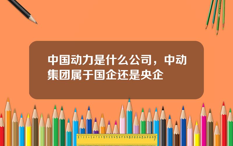 中国动力是什么公司，中动集团属于国企还是央企