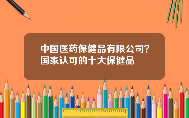 中国医药保健品有限公司？国家认可的十大保健品