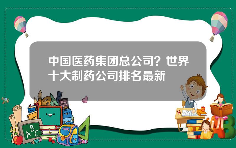 中国医药集团总公司？世界十大制药公司排名最新