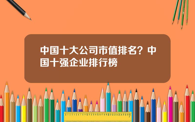 中国十大公司市值排名？中国十强企业排行榜