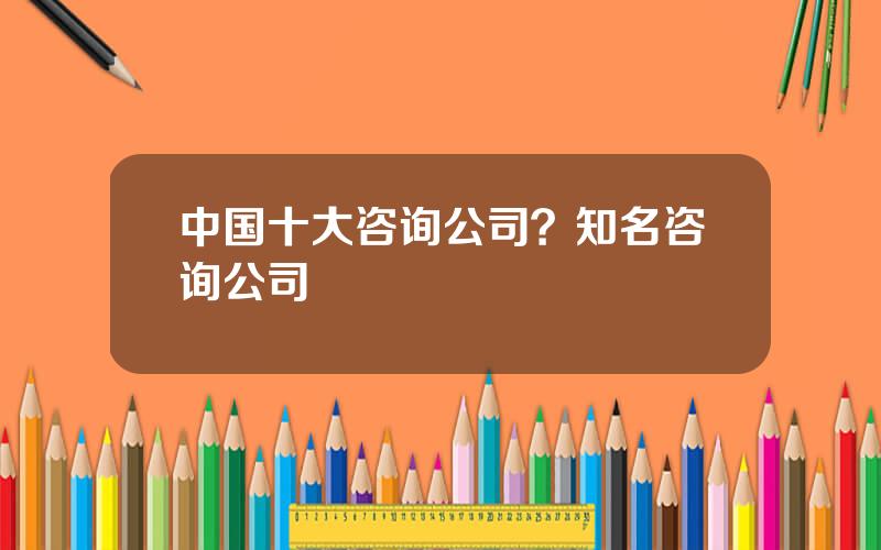 中国十大咨询公司？知名咨询公司