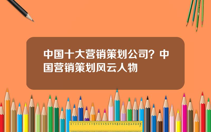 中国十大营销策划公司？中国营销策划风云人物