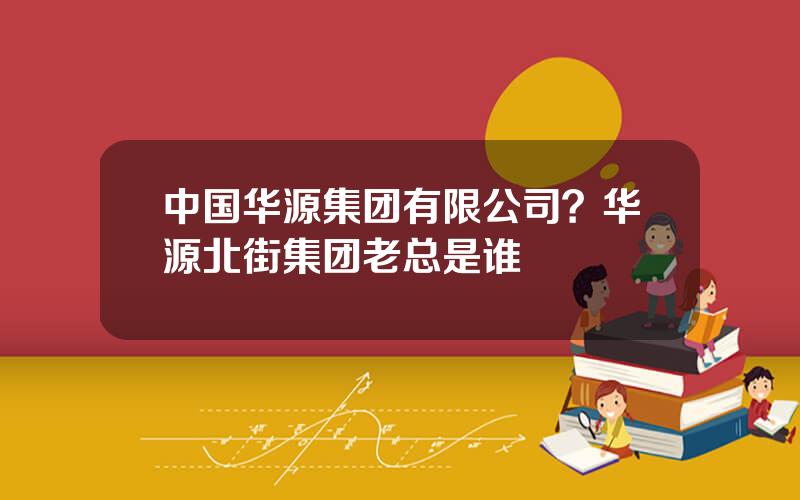 中国华源集团有限公司？华源北街集团老总是谁