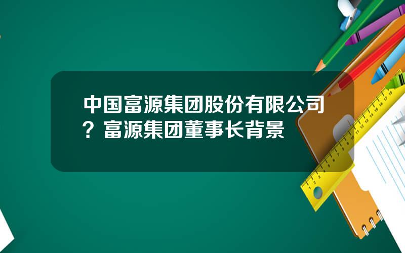 中国富源集团股份有限公司？富源集团董事长背景