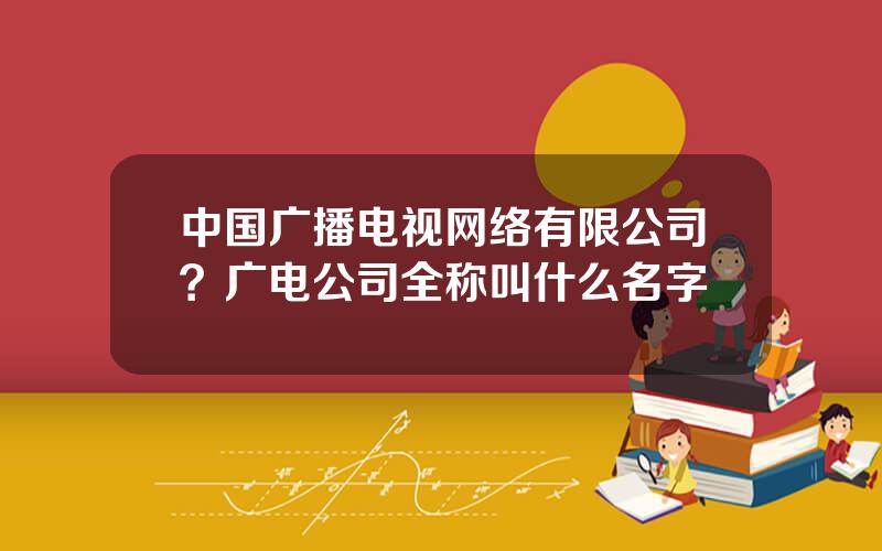 中国广播电视网络有限公司？广电公司全称叫什么名字