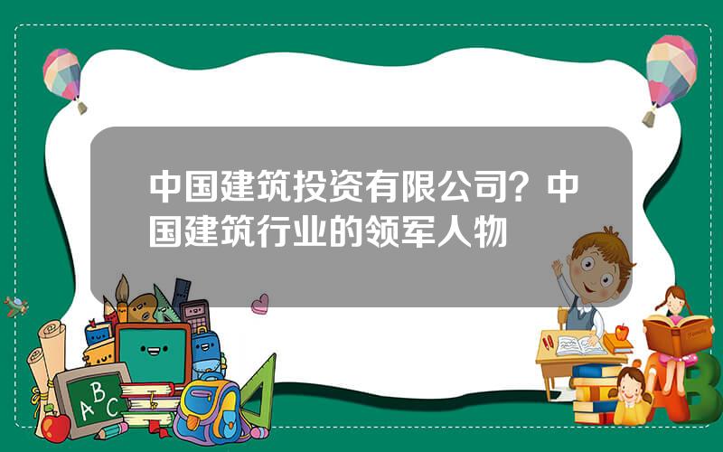 中国建筑投资有限公司？中国建筑行业的领军人物