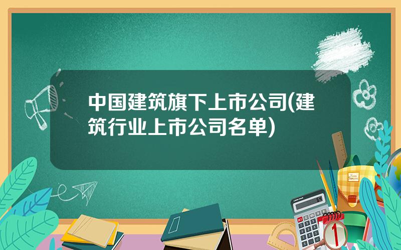 中国建筑旗下上市公司(建筑行业上市公司名单)