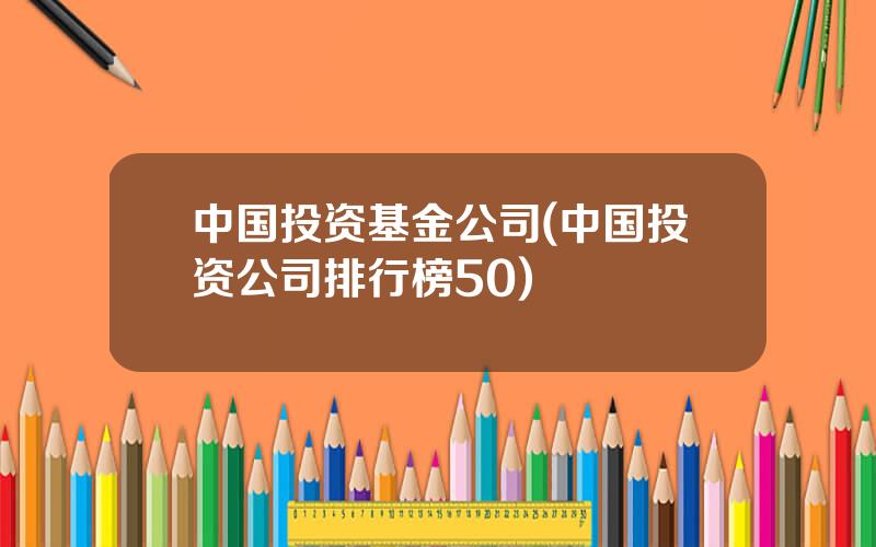 中国投资基金公司(中国投资公司排行榜50)