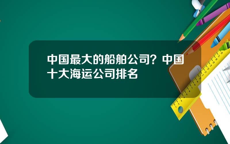 中国最大的船舶公司？中国十大海运公司排名