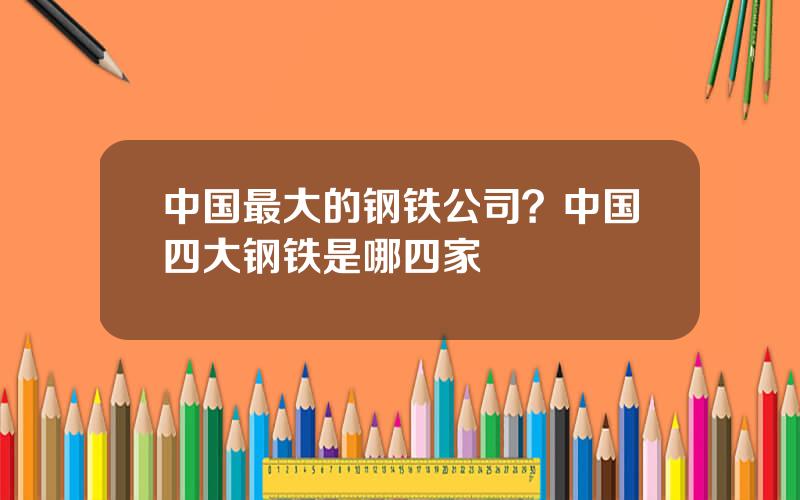 中国最大的钢铁公司？中国四大钢铁是哪四家