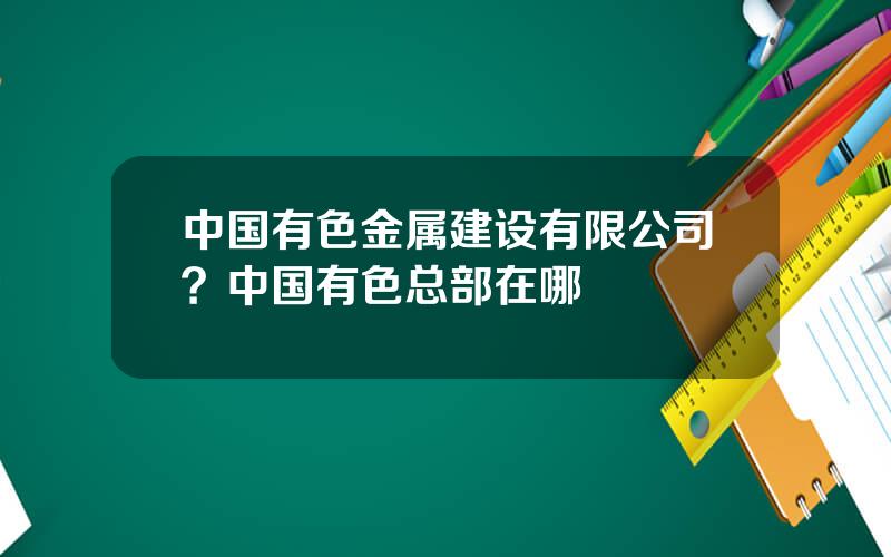 中国有色金属建设有限公司？中国有色总部在哪