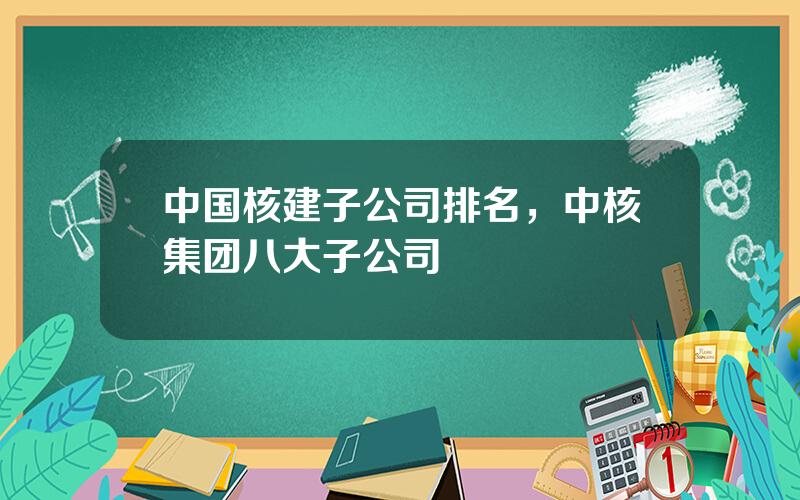 中国核建子公司排名，中核集团八大子公司