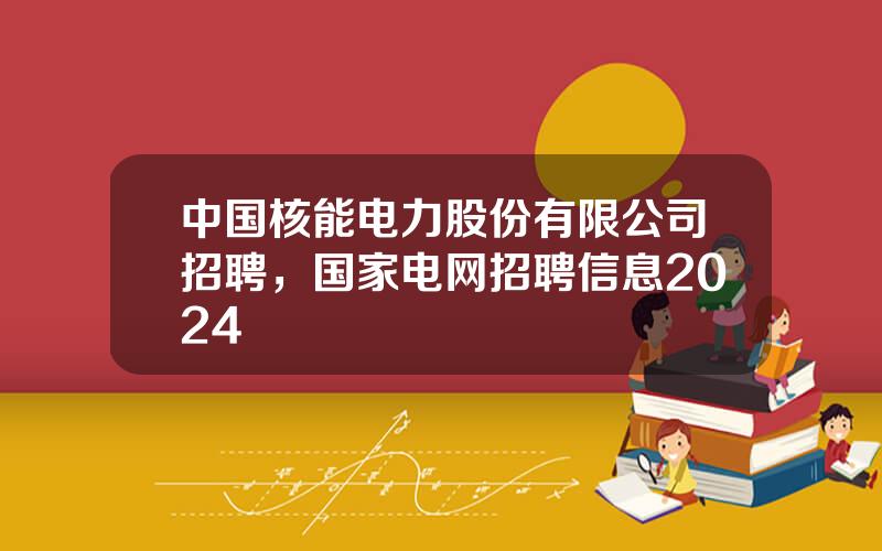 中国核能电力股份有限公司招聘，国家电网招聘信息2024